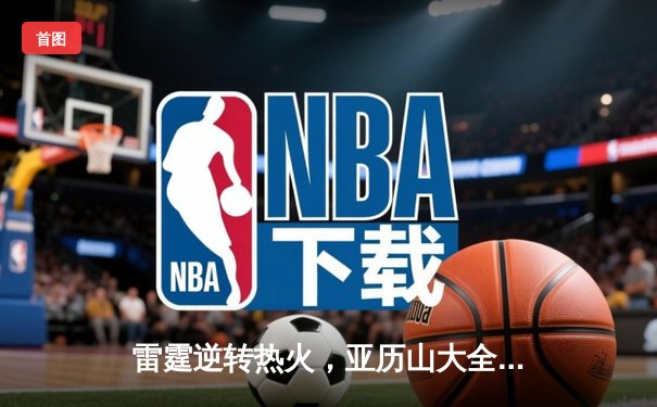 雷霆逆转热火，亚历山大全能表现助队豪取五连胜