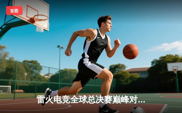 雷火电竞全球总决赛巅峰对决：雷霆战队3:2险胜烈焰队，斩获世界冠军