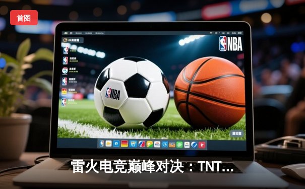 雷火电竞巅峰对决：TNT战队让二追三惊险夺冠，FAY无缘三连冠伟业